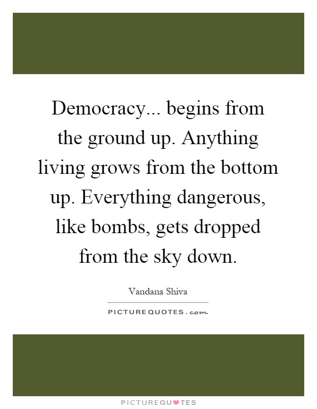 Democracy... begins from the ground up. Anything living grows from the bottom up. Everything dangerous, like bombs, gets dropped from the sky down Picture Quote #1