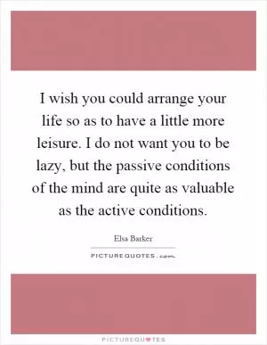I wish you could arrange your life so as to have a little more leisure. I do not want you to be lazy, but the passive conditions of the mind are quite as valuable as the active conditions Picture Quote #1