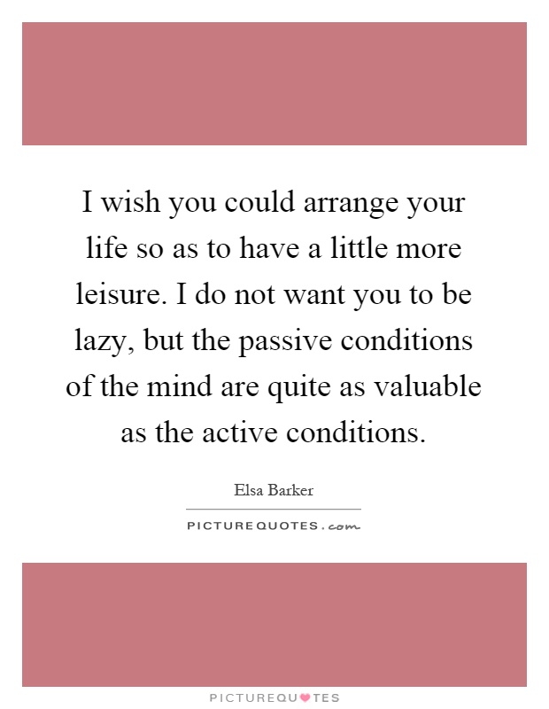 I wish you could arrange your life so as to have a little more leisure. I do not want you to be lazy, but the passive conditions of the mind are quite as valuable as the active conditions Picture Quote #1