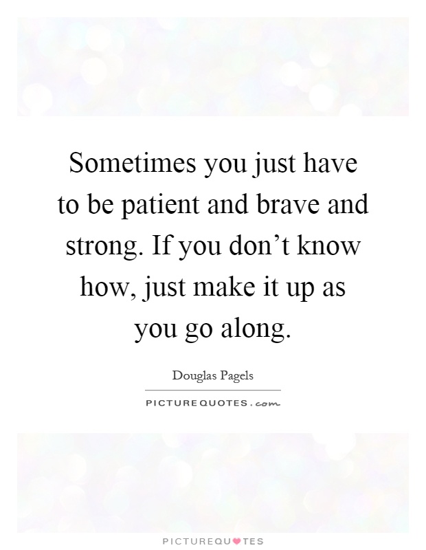 Sometimes you just have to be patient and brave and strong. If you don't know how, just make it up as you go along Picture Quote #1