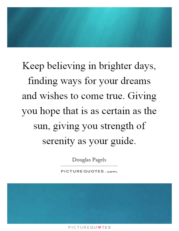Keep believing in brighter days, finding ways for your dreams and wishes to come true. Giving you hope that is as certain as the sun, giving you strength of serenity as your guide Picture Quote #1