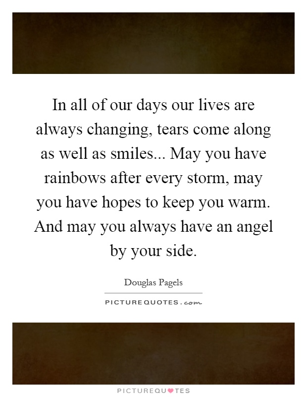 In all of our days our lives are always changing, tears come along as well as smiles... May you have rainbows after every storm, may you have hopes to keep you warm. And may you always have an angel by your side Picture Quote #1