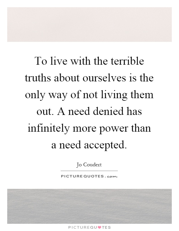 To live with the terrible truths about ourselves is the only way of not living them out. A need denied has infinitely more power than a need accepted Picture Quote #1