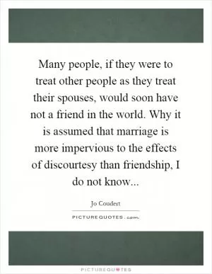 Many people, if they were to treat other people as they treat their spouses, would soon have not a friend in the world. Why it is assumed that marriage is more impervious to the effects of discourtesy than friendship, I do not know Picture Quote #1