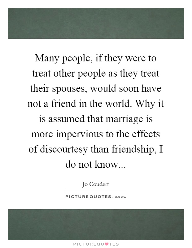 Many people, if they were to treat other people as they treat their spouses, would soon have not a friend in the world. Why it is assumed that marriage is more impervious to the effects of discourtesy than friendship, I do not know Picture Quote #1