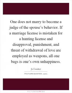 One does not marry to become a judge of the spouse’s behavior. If a marriage license is mistaken for a hunting license and disapproval, punishment, and threat of withdrawal of love are employed as weapons, all one bags is one’s own unhappiness Picture Quote #1