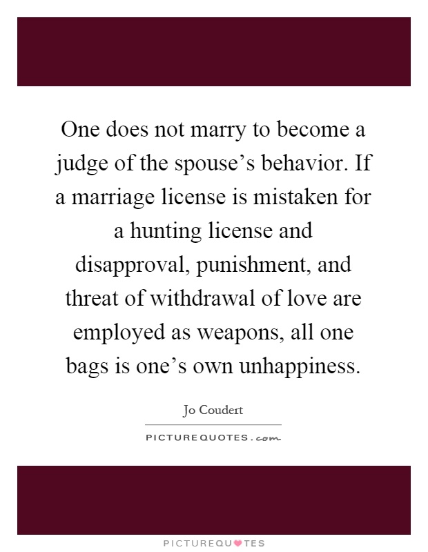 One does not marry to become a judge of the spouse's behavior. If a marriage license is mistaken for a hunting license and disapproval, punishment, and threat of withdrawal of love are employed as weapons, all one bags is one's own unhappiness Picture Quote #1