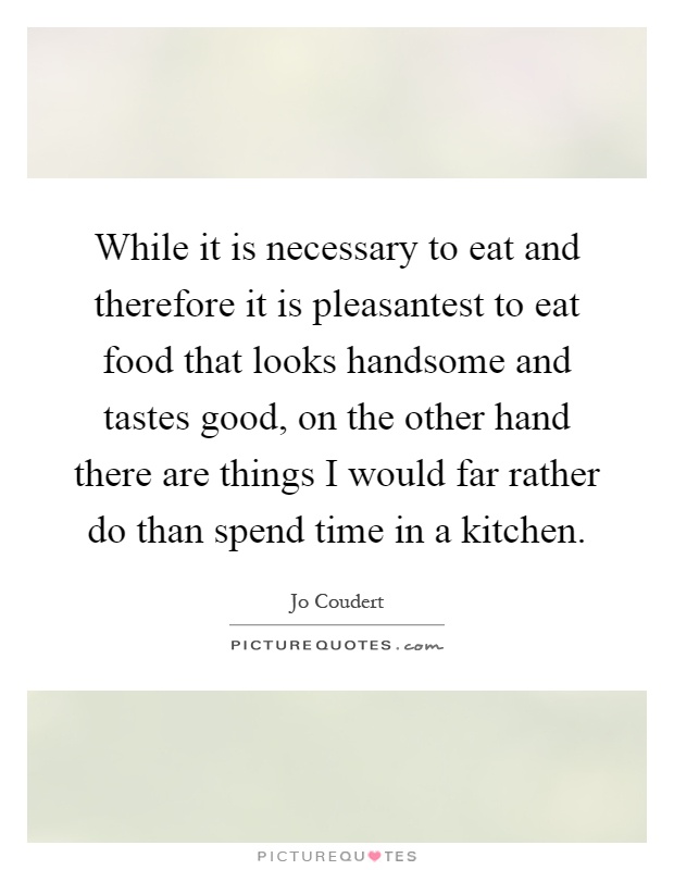 While it is necessary to eat and therefore it is pleasantest to eat food that looks handsome and tastes good, on the other hand there are things I would far rather do than spend time in a kitchen Picture Quote #1