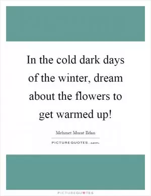 In the cold dark days of the winter, dream about the flowers to get warmed up! Picture Quote #1