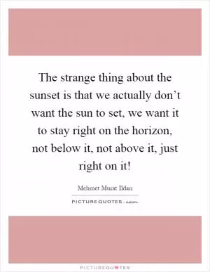 The strange thing about the sunset is that we actually don’t want the sun to set, we want it to stay right on the horizon, not below it, not above it, just right on it! Picture Quote #1