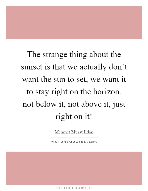 The strange thing about the sunset is that we actually don't want the sun to set, we want it to stay right on the horizon, not below it, not above it, just right on it! Picture Quote #1