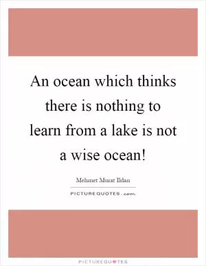 An ocean which thinks there is nothing to learn from a lake is not a wise ocean! Picture Quote #1