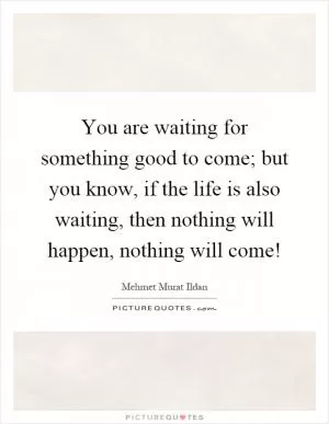 You are waiting for something good to come; but you know, if the life is also waiting, then nothing will happen, nothing will come! Picture Quote #1