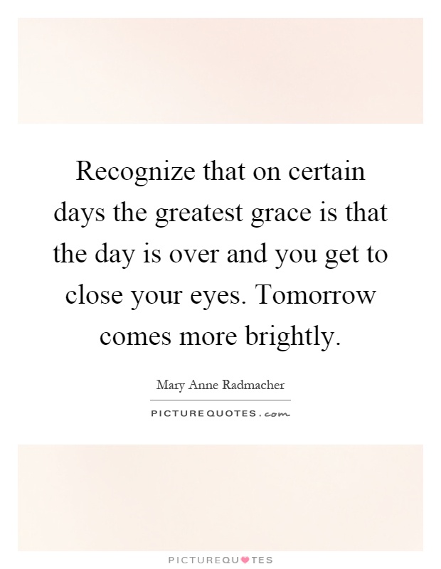 Recognize that on certain days the greatest grace is that the day is over and you get to close your eyes. Tomorrow comes more brightly Picture Quote #1