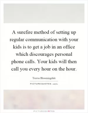 A surefire method of setting up regular communication with your kids is to get a job in an office which discourages personal phone calls. Your kids will then call you every hour on the hour Picture Quote #1