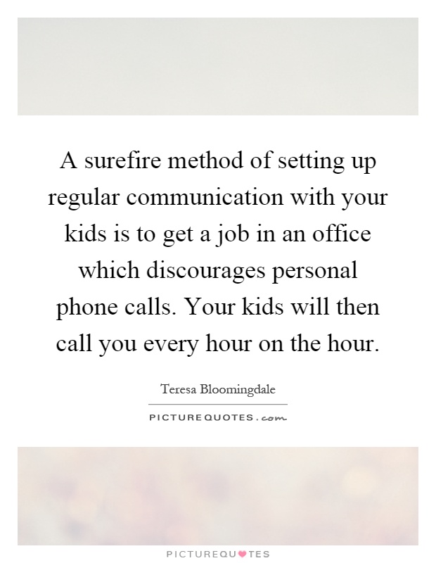 A surefire method of setting up regular communication with your kids is to get a job in an office which discourages personal phone calls. Your kids will then call you every hour on the hour Picture Quote #1