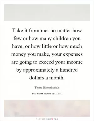 Take it from me: no matter how few or how many children you have, or how little or how much money you make, your expenses are going to exceed your income by approximately a hundred dollars a month Picture Quote #1