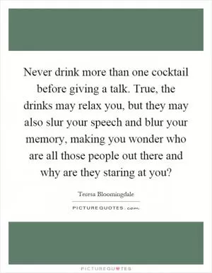 Never drink more than one cocktail before giving a talk. True, the drinks may relax you, but they may also slur your speech and blur your memory, making you wonder who are all those people out there and why are they staring at you? Picture Quote #1