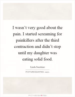 I wasn’t very good about the pain. I started screaming for painkillers after the third contraction and didn’t stop until my daughter was eating solid food Picture Quote #1