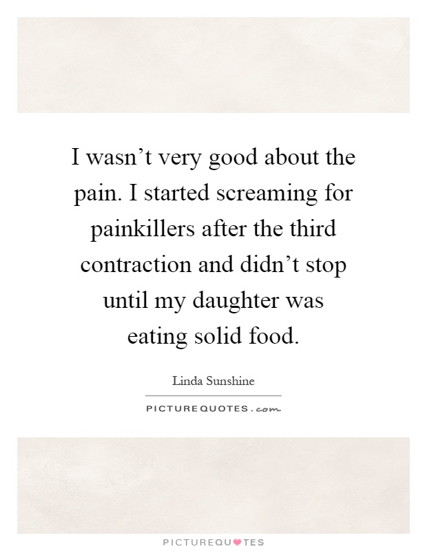 I wasn't very good about the pain. I started screaming for painkillers after the third contraction and didn't stop until my daughter was eating solid food Picture Quote #1