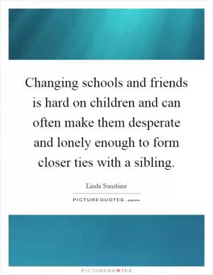 Changing schools and friends is hard on children and can often make them desperate and lonely enough to form closer ties with a sibling Picture Quote #1
