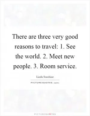 There are three very good reasons to travel: 1. See the world. 2. Meet new people. 3. Room service Picture Quote #1