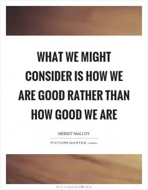 What we might consider is how we are good rather than how good we are Picture Quote #1
