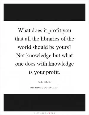 What does it profit you that all the libraries of the world should be yours? Not knowledge but what one does with knowledge is your profit Picture Quote #1