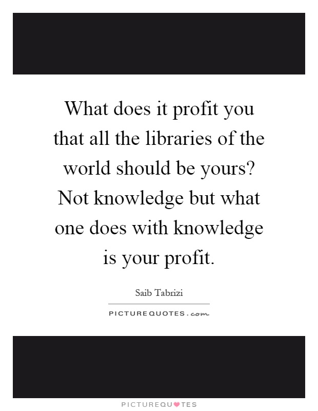 What does it profit you that all the libraries of the world should be yours? Not knowledge but what one does with knowledge is your profit Picture Quote #1