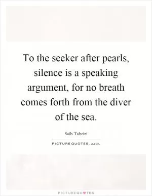 To the seeker after pearls, silence is a speaking argument, for no breath comes forth from the diver of the sea Picture Quote #1