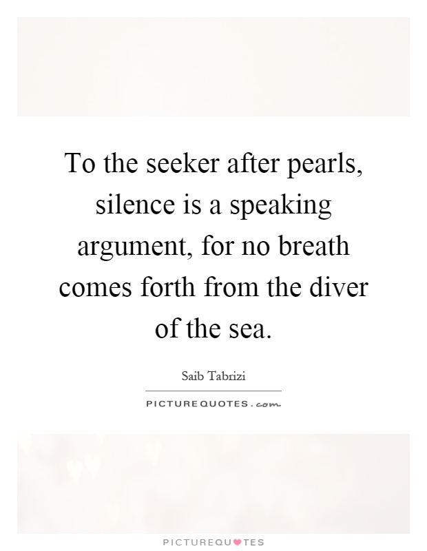 To the seeker after pearls, silence is a speaking argument, for no breath comes forth from the diver of the sea Picture Quote #1