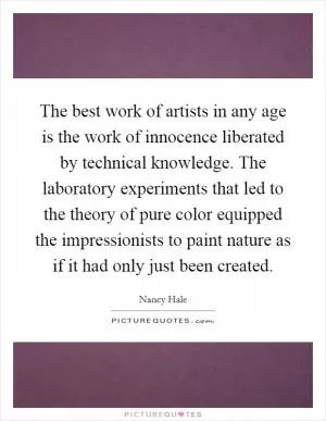 The best work of artists in any age is the work of innocence liberated by technical knowledge. The laboratory experiments that led to the theory of pure color equipped the impressionists to paint nature as if it had only just been created Picture Quote #1