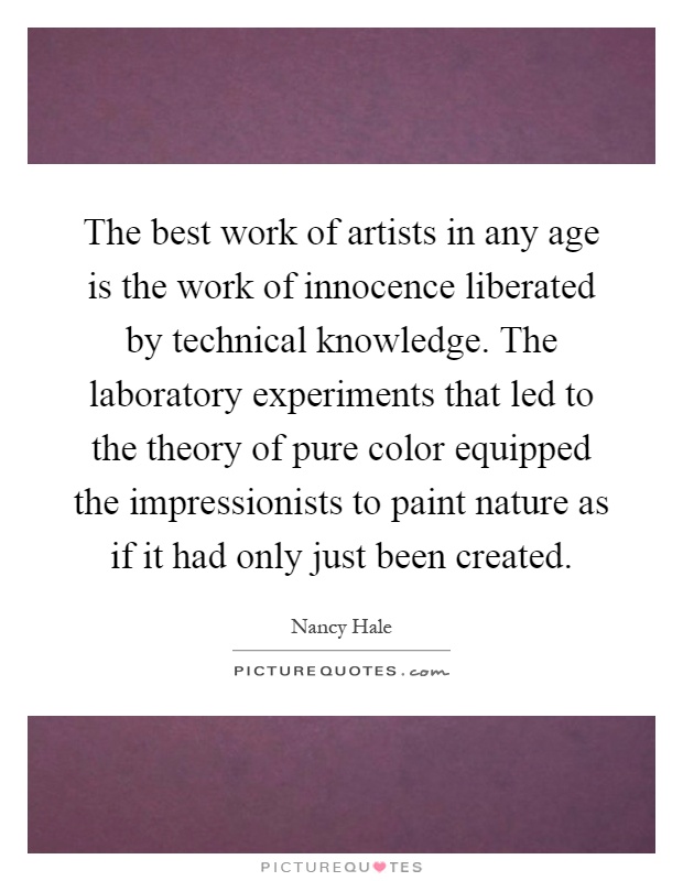 The best work of artists in any age is the work of innocence liberated by technical knowledge. The laboratory experiments that led to the theory of pure color equipped the impressionists to paint nature as if it had only just been created Picture Quote #1