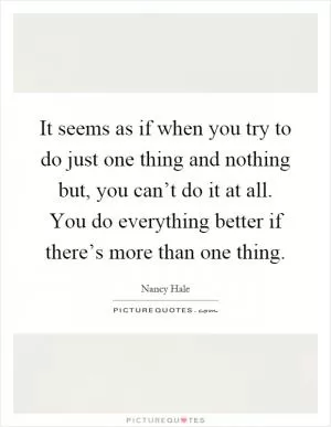 It seems as if when you try to do just one thing and nothing but, you can’t do it at all. You do everything better if there’s more than one thing Picture Quote #1