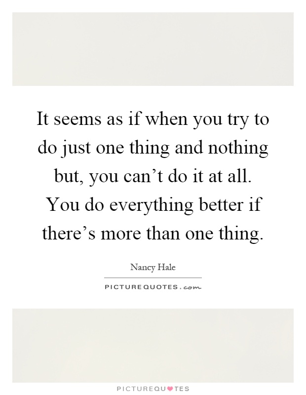 It seems as if when you try to do just one thing and nothing but, you can't do it at all. You do everything better if there's more than one thing Picture Quote #1