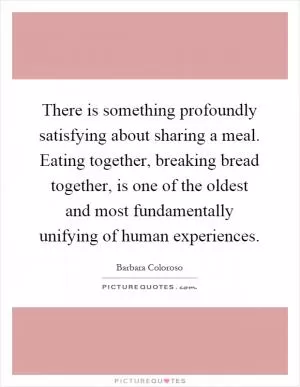 There is something profoundly satisfying about sharing a meal. Eating together, breaking bread together, is one of the oldest and most fundamentally unifying of human experiences Picture Quote #1