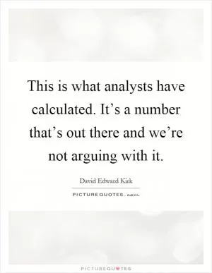 This is what analysts have calculated. It’s a number that’s out there and we’re not arguing with it Picture Quote #1
