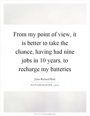 From my point of view, it is better to take the chance, having had nine jobs in 10 years, to recharge my batteries Picture Quote #1