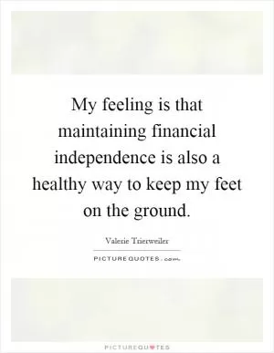 My feeling is that maintaining financial independence is also a healthy way to keep my feet on the ground Picture Quote #1