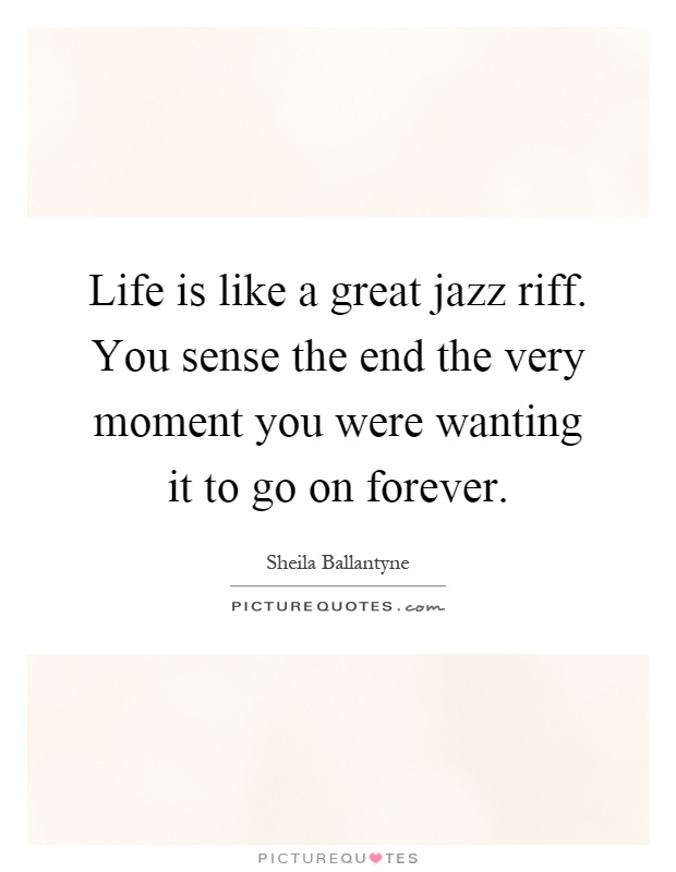 Life is like a great jazz riff. You sense the end the very moment you were wanting it to go on forever Picture Quote #1