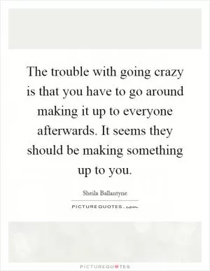 The trouble with going crazy is that you have to go around making it up to everyone afterwards. It seems they should be making something up to you Picture Quote #1