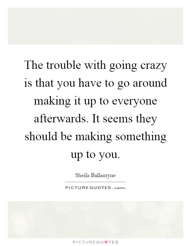 The trouble with going crazy is that you have to go around making it up to everyone afterwards. It seems they should be making something up to you Picture Quote #1