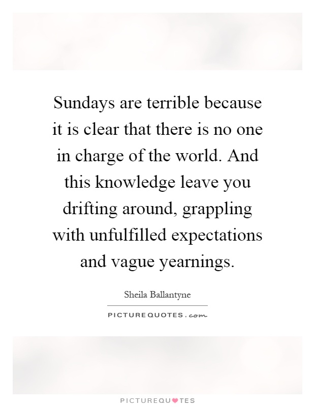 Sundays are terrible because it is clear that there is no one in charge of the world. And this knowledge leave you drifting around, grappling with unfulfilled expectations and vague yearnings Picture Quote #1