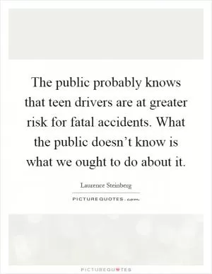 The public probably knows that teen drivers are at greater risk for fatal accidents. What the public doesn’t know is what we ought to do about it Picture Quote #1