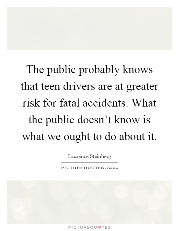 The public probably knows that teen drivers are at greater risk for fatal accidents. What the public doesn't know is what we ought to do about it Picture Quote #1