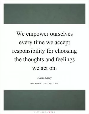 We empower ourselves every time we accept responsibility for choosing the thoughts and feelings we act on Picture Quote #1