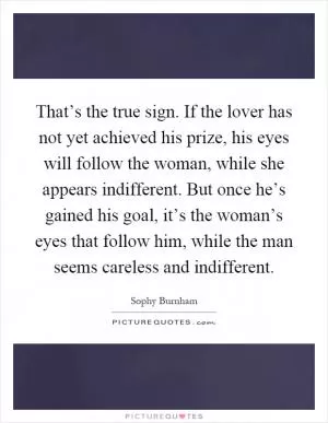 That’s the true sign. If the lover has not yet achieved his prize, his eyes will follow the woman, while she appears indifferent. But once he’s gained his goal, it’s the woman’s eyes that follow him, while the man seems careless and indifferent Picture Quote #1