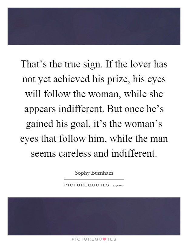 That's the true sign. If the lover has not yet achieved his prize, his eyes will follow the woman, while she appears indifferent. But once he's gained his goal, it's the woman's eyes that follow him, while the man seems careless and indifferent Picture Quote #1