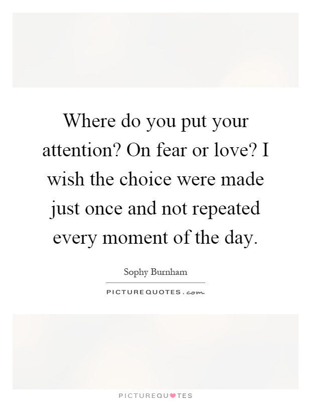Where do you put your attention? On fear or love? I wish the choice were made just once and not repeated every moment of the day Picture Quote #1