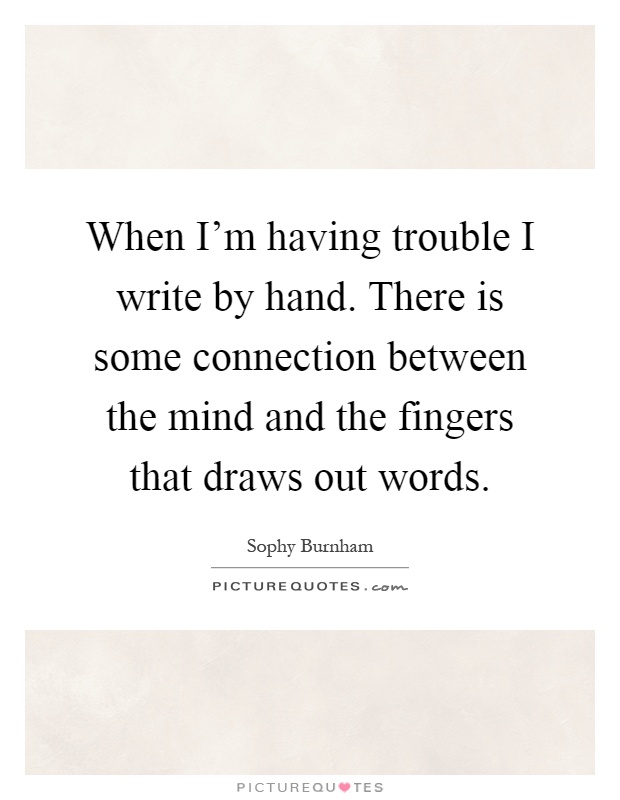 When I'm having trouble I write by hand. There is some connection between the mind and the fingers that draws out words Picture Quote #1